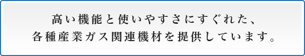 高い機能と使いやすさにすぐれた、各種産業ガス関連機材を提供しています。